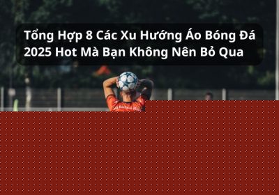 Tổng Hợp 8 Xu Hướng Áo Bóng Đá 2025 Hot Nhất Thị Trường