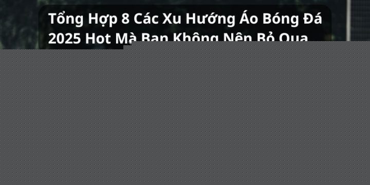 Tổng Hợp 8 Xu Hướng Áo Bóng Đá 2025 Hot Nhất Thị Trường